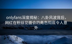 onlyfans深度揭秘：八卦风波背后，网红在粉丝见面会的角色彻底令人意外
