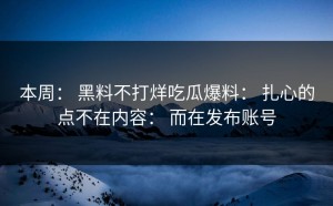 本周： 黑料不打烊吃瓜爆料： 扎心的点不在内容： 而在发布账号