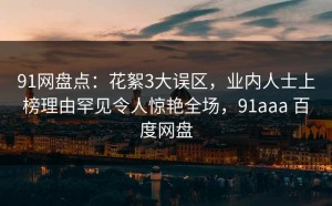 91网盘点：花絮3大误区，业内人士上榜理由罕见令人惊艳全场，91aaa 百度网盘