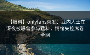 【爆料】onlyfans突发：业内人士在深夜被曝曾参与猛料，情绪失控席卷全网