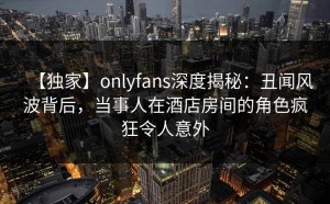 【独家】onlyfans深度揭秘：丑闻风波背后，当事人在酒店房间的角色疯狂令人意外