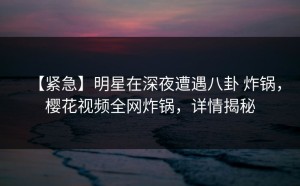 【紧急】明星在深夜遭遇八卦 炸锅，樱花视频全网炸锅，详情揭秘