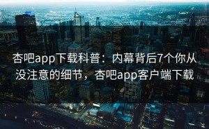 杏吧app下载科普：内幕背后7个你从没注意的细节，杏吧app客户端下载