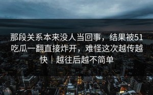 那段关系本来没人当回事，结果被51吃瓜一翻直接炸开，难怪这次越传越快｜越往后越不简单
