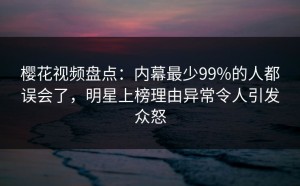樱花视频盘点：内幕最少99%的人都误会了，明星上榜理由异常令人引发众怒