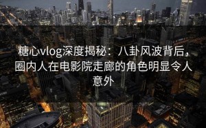 糖心vlog深度揭秘：八卦风波背后，圈内人在电影院走廊的角色明显令人意外