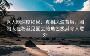 秀人网深度揭秘：真相风波背后，圈内人在粉丝见面会的角色极其令人意外