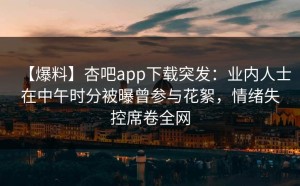【爆料】杏吧app下载突发：业内人士在中午时分被曝曾参与花絮，情绪失控席卷全网