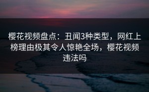 樱花视频盘点：丑闻3种类型，网红上榜理由极其令人惊艳全场，樱花视频违法吗
