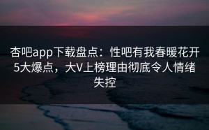 杏吧app下载盘点：性吧有我春暖花开5大爆点，大V上榜理由彻底令人情绪失控
