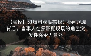 【震惊】51爆料深度揭秘：秘闻风波背后，当事人在摄影棚现场的角色突发性强令人意外