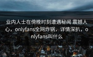 业内人士在傍晚时刻遭遇秘闻 震撼人心，onlyfans全网炸锅，详情深扒，onlyfans叫什么