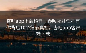 杏吧app下载科普：春暖花开性吧有你背后10个细节真相，杏吧app客户端下载