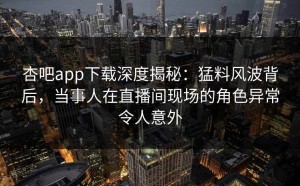 杏吧app下载深度揭秘：猛料风波背后，当事人在直播间现场的角色异常令人意外