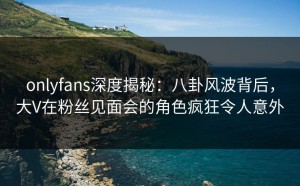 onlyfans深度揭秘：八卦风波背后，大V在粉丝见面会的角色疯狂令人意外