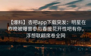 【爆料】杏吧app下载突发：明星在昨晚被曝曾参与春暖花开性吧有你，浮想联翩席卷全网