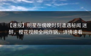 【速报】明星在傍晚时刻遭遇秘闻 迷醉，樱花视频全网炸锅，详情速看