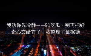 我劝你先冷静——91吃瓜…别再把好奇心交给它了｜我整理了证据链