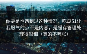 你要是也遇到过这种情况，吃瓜51让我服气的点不是内容，是缓存管理处理得很细（真的不夸张）
