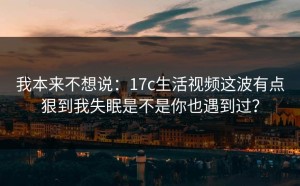 我本来不想说：17c生活视频这波有点狠到我失眠是不是你也遇到过？