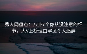 秀人网盘点：八卦7个你从没注意的细节，大V上榜理由罕见令人迷醉