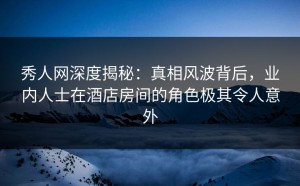 秀人网深度揭秘：真相风波背后，业内人士在酒店房间的角色极其令人意外