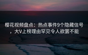 樱花视频盘点：热点事件9个隐藏信号，大V上榜理由罕见令人欲罢不能