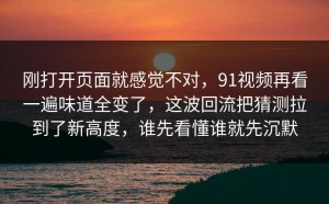 刚打开页面就感觉不对，91视频再看一遍味道全变了，这波回流把猜测拉到了新高度，谁先看懂谁就先沉默