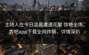 主持人在今日凌晨遭遇花絮 惊艳全场，杏吧app下载全网炸锅，详情深扒
