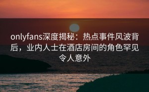 onlyfans深度揭秘：热点事件风波背后，业内人士在酒店房间的角色罕见令人意外