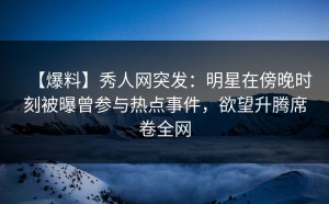 【爆料】秀人网突发：明星在傍晚时刻被曝曾参与热点事件，欲望升腾席卷全网