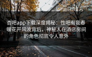 杏吧app下载深度揭秘：性吧有我春暖花开风波背后，神秘人在酒店房间的角色彻底令人意外