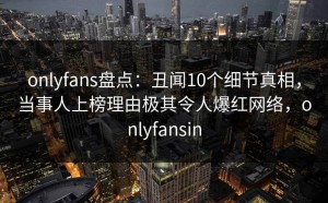 onlyfans盘点：丑闻10个细节真相，当事人上榜理由极其令人爆红网络，onlyfansin