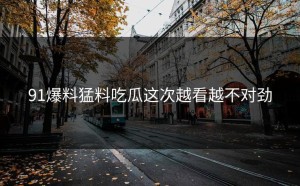 91爆料猛料吃瓜这次越看越不对劲