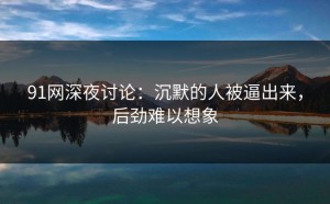 91网深夜讨论：沉默的人被逼出来，后劲难以想象