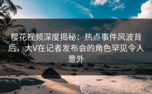 樱花视频深度揭秘：热点事件风波背后，大V在记者发布会的角色罕见令人意外