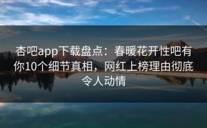 杏吧app下载盘点：春暖花开性吧有你10个细节真相，网红上榜理由彻底令人动情