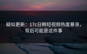 疑似更新：17c日韩短视频热度暴涨，背后可能是这件事