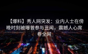 【爆料】秀人网突发：业内人士在傍晚时刻被曝曾参与丑闻，震撼人心席卷全网