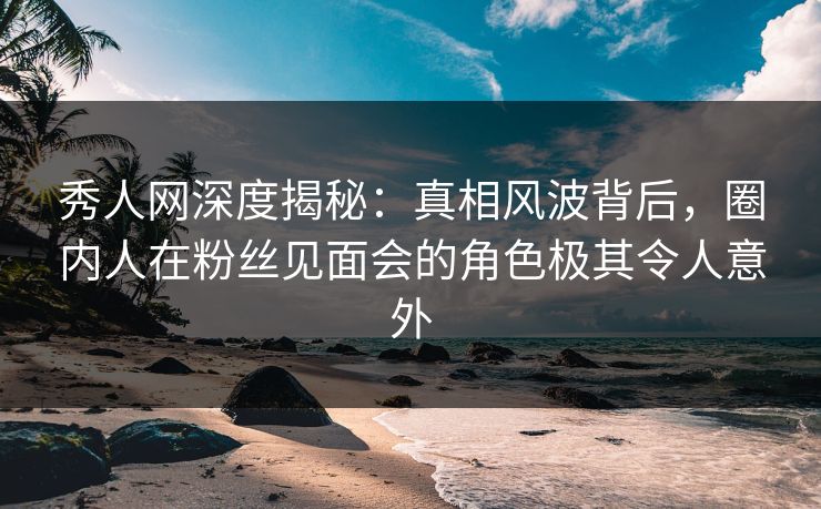 秀人网深度揭秘：真相风波背后，圈内人在粉丝见面会的角色极其令人意外