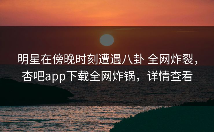 明星在傍晚时刻遭遇八卦 全网炸裂，杏吧app下载全网炸锅，详情查看