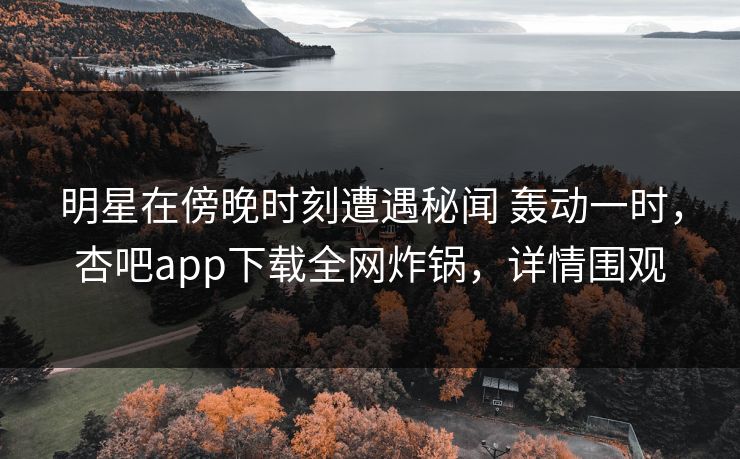 明星在傍晚时刻遭遇秘闻 轰动一时,杏吧app下载全网炸锅,详情围观 明星在傍晚时刻遭遇秘闻 轰动一时,杏吧app下载全网炸锅,详情围观