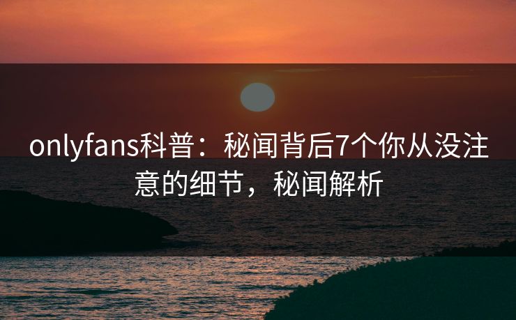 onlyfans科普：秘闻背后7个你从没注意的细节，秘闻解析