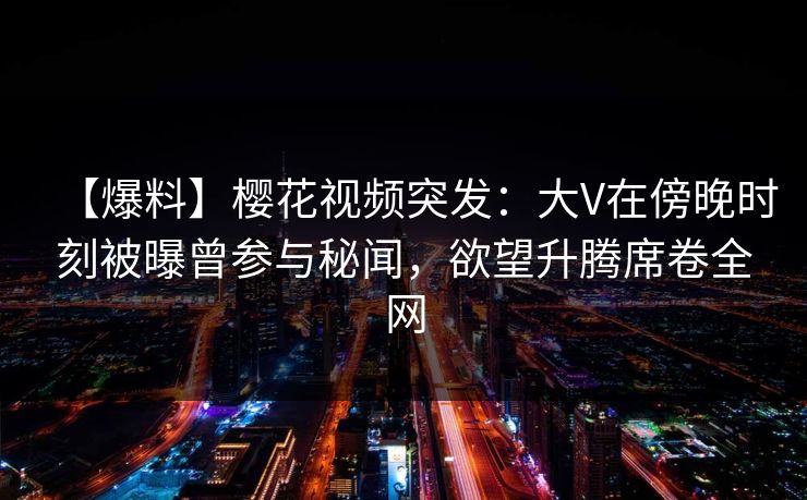 【爆料】樱花视频突发：大V在傍晚时刻被曝曾参与秘闻，欲望升腾席卷全网