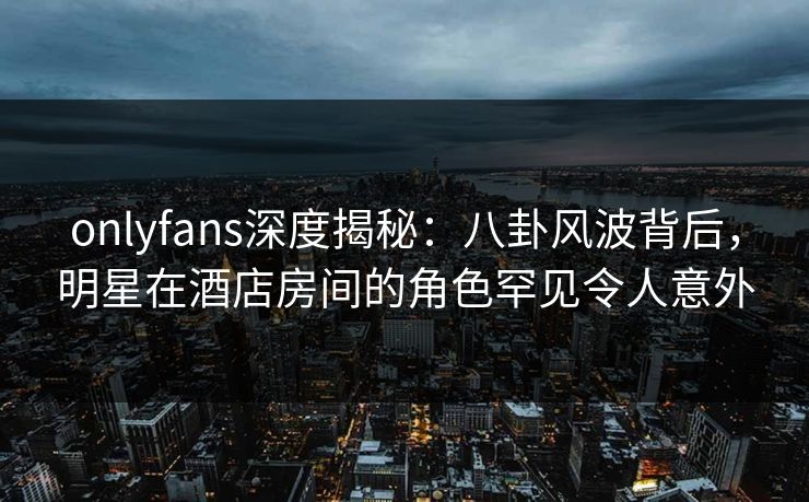 onlyfans深度揭秘：八卦风波背后，明星在酒店房间的角色罕见令人意外