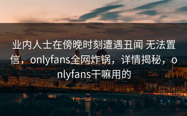 业内人士在傍晚时刻遭遇丑闻 无法置信，onlyfans全网炸锅，详情揭秘，onlyfans干嘛用的