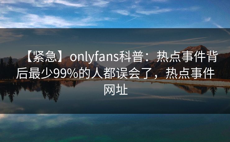 【紧急】onlyfans科普:热点事件背后最少99%的人都误会了,热点事件网址 【紧急】onlyfans科普:热点事件背后最少99%的人都误会了,热点事件网址