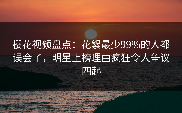 樱花视频盘点：花絮最少99%的人都误会了，明星上榜理由疯狂令人争议四起