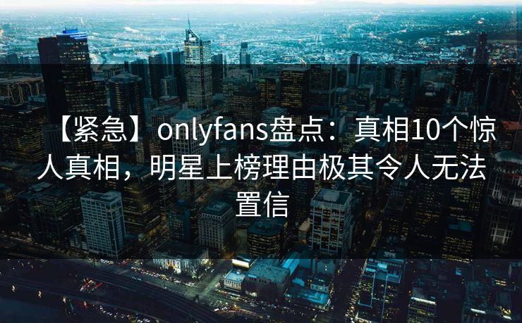 【紧急】onlyfans盘点:真相10个惊人真相,明星上榜理由极其令人无法置信 【紧急】onlyfans盘点:真相10个惊人真相,明星上榜理由极其令人无法置信