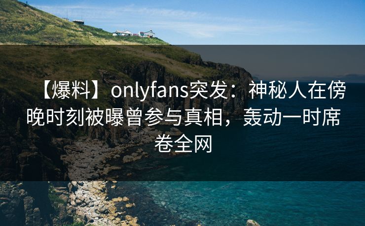 【爆料】onlyfans突发：神秘人在傍晚时刻被曝曾参与真相，轰动一时席卷全网